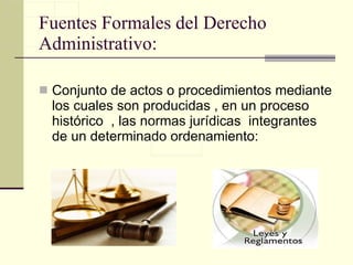 Fuentes Formales del Derecho Administrativo: Conjunto de actos o procedimientos mediante los cuales son producidas , en un proceso histórico  , las normas jurídicas  integrantes de un determinado ordenamiento: 