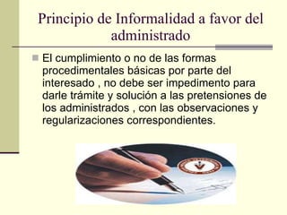 Principio de Informalidad a favor del administrado El cumplimiento o no de las formas procedimentales básicas por parte del interesado , no debe ser impedimento para darle trámite y solución a las pretensiones de los administrados , con las observaciones y regularizaciones correspondientes. 