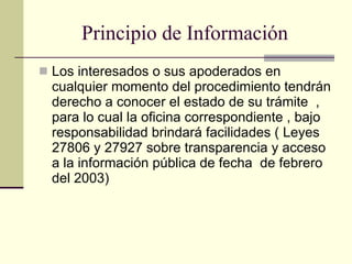 Principio de Información Los interesados o sus apoderados en cualquier momento del procedimiento tendrán derecho a conocer el estado de su trámite  , para lo cual la oficina correspondiente , bajo responsabilidad brindará facilidades ( Leyes 27806 y 27927 sobre transparencia y acceso a la información pública de fecha  de febrero del 2003) 
