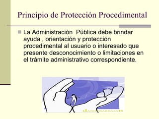 Principio de Protección Procedimental La Administración  Pública debe brindar ayuda , orientación y protección procedimental al usuario o interesado que presente desconocimiento o limitaciones en el trámite administrativo correspondiente. 