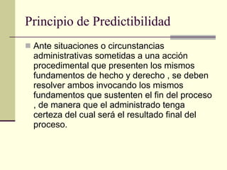 Principio de Predictibilidad Ante situaciones o circunstancias administrativas sometidas a una acción procedimental que presenten los mismos fundamentos de hecho y derecho , se deben resolver ambos invocando los mismos fundamentos que sustenten el fin del proceso , de manera que el administrado tenga certeza del cual será el resultado final del proceso. 