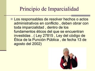 Principio de Imparcialidad  Los responsables de resolver hechos o actos administrativos en conflicto , deben obrar con toda imparcialidad , dentro de los fundamentos éticos del que se encuentran investidas . ( Ley 27815 , Ley del còdigo de Ética de la Punción Pública , de fecha 13 de agosto del 2002) 