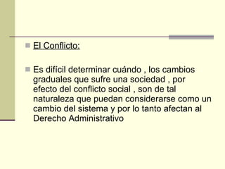 El Conflicto: Es difícil determinar cuándo , los cambios   graduales que sufre una sociedad , por efecto del conflicto social , son de tal naturaleza que puedan considerarse como un cambio del sistema y por lo tanto afectan al Derecho Administrativo 