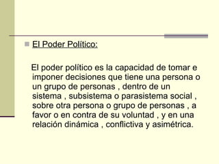 El Poder Político: El poder político es la capacidad de tomar e imponer decisiones que tiene una persona o un grupo de personas , dentro de un sistema , subsistema o parasistema social , sobre otra persona o grupo de personas , a favor o en contra de su voluntad , y en una relación dinámica , conflictiva y asimétrica. 
