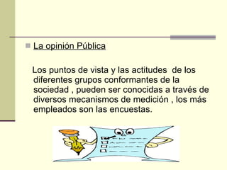 La opinión Pública Los puntos de vista y las actitudes  de los diferentes grupos conformantes de la sociedad , pueden ser conocidas a través de diversos mecanismos de medición , los más empleados son las encuestas. 