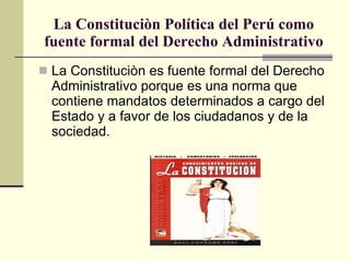 La Constituciòn Política del Perú como fuente formal del Derecho Administrativo La Constituciòn es fuente formal del Derecho Administrativo porque es una norma que contiene mandatos determinados a cargo del Estado y a favor de los ciudadanos y de la sociedad. 