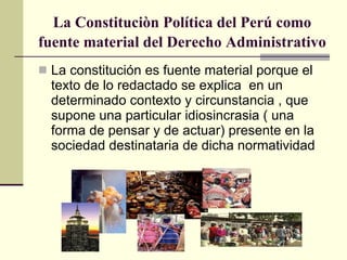La Constituciòn Política del Perú como fuente material del Derecho Administrativo   La constitución es fuente material porque el texto de lo redactado se explica  en un  determinado contexto y circunstancia , que supone una particular idiosincrasia ( una forma de pensar y de actuar) presente en la sociedad destinataria de dicha normatividad 