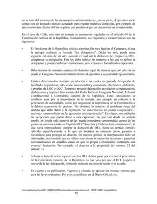 no se trata del monarca de las monarquías parlamentarias) y, por su parte, el ejecutivo suele
contar con un respaldo técnico adecuado para regular materias complejas, por ejemplo de
tipo económico, dentro del breve plazo que pueden exigir las circunstancias determinadas.

En el caso de Chile, este tipo de normas se encuentran reguladas en el artículo 64 de la
Constitución Política de la República. Básicamente, sus requisitos y características son las
siguientes:

-       El Presidente de la República solicita autorización para legislar al Congreso, el que
        la entrega mediante la llamada “ley delegatoria”. Dicha ley sólo puede tener
        vigencia máxima de un año, vencido el cual sin la dictación del respectivo DFL,
        desaparece la delegación. Esta ley debe señalar las materias a las que se refiere la
        delegación y puede establecer limitaciones, restricciones o formalidades especiales.

-       Debe tratarse de materias propias del dominio legal, de manera que por esta vía no
        puede el Congreso Nacional intentar limitar al ejecutivo y su potestad reglamentaria.

-       Existen determinadas materias en relación a las cuales no procede delegación de
        facultades legislativas, tales como nacionalidad y ciudadanía, elecciones, plebiscito,
        o propias de LOC o LQC. Tampoco procede delegación en relación a organización,
        atribuciones y régimen funcionario del Poder Judicial, Congreso Nacional, Tribunal
        Constitucional y Contraloría General de la República. Estas limitaciones se
        justifican sean por la importancia de la materia, por ejemplo en relación a la
        generación de autoridades, como por resguardar la supremacía de la Constitución o
        la debida separación de poderes. No obstante lo anterior, el problema surge del
        sentido que debe darse a la expresión “la autorización no podrá comprender…
        materias comprendidas en las garantías constitucionales”. En efecto, son múltiples
        las acepciones que puede darse a esta expresión, las que van desde un sentido
        amplio en donde toda materia de ley puede entenderse comprendida dentro de las
        garantías constitucionales o Capítulo III (“Derechos y Deberes Constitucionales”, lo
        que haría improcedente siempre la dictación de DFL, hasta un sentido estricto,
        referido específicamente a lo que en doctrina se entiende como garantía o
        mecanismo para proteger un derecho. En nuestra opinión, la interpretación debe ser
        intermedia, en el sentido que se refiere a no alterar o limitar los derechos o garantías
        constitucionales en aquellos casos en que la propia Constitución contempla una
        eventual limitación. Por ejemplo, el derecho a la propiedad del número 23 del
        artículo 19.

-       Si bien se trata de actos legislativos, los DFL deben pasar por el control preventivo
        de la Contraloría General de la República, la que vela por que el DFL respete el
        marco de la ley delegatoria, debiendo rechazar su toma de razón si lo excede.

-       En cuanto a su publicación, vigencia y efectos, se aplican las mismas normas que
        para las leyes ordinarias. Por ello, se publican en el Diario Oficial, etc.



/home/pptfactory/temp/20110306212422/fuentesdelderechoconstitucional-110306152421-phpapp02.doc
                                                    10
 