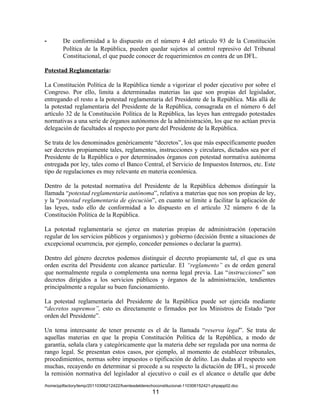 -       De conformidad a lo dispuesto en el número 4 del artículo 93 de la Constitución
        Política de la República, pueden quedar sujetos al control represivo del Tribunal
        Constitucional, el que puede conocer de requerimientos en contra de un DFL.

Potestad Reglamentaria:

La Constitución Política de la República tiende a vigorizar el poder ejecutivo por sobre el
Congreso. Por ello, limita a determinadas materias las que son propias del legislador,
entregando el resto a la potestad reglamentaria del Presidente de la República. Más allá de
la potestad reglamentaria del Presidente de la República, consagrada en el número 6 del
artículo 32 de la Constitución Política de la República, las leyes han entregado potestades
normativas a una serie de órganos autónomos de la administración, los que no actúan previa
delegación de facultades al respecto por parte del Presidente de la República.

Se trata de los denominados genéricamente “decretos”, los que más específicamente pueden
ser decretos propiamente tales, reglamentos, instrucciones y circulares, dictados sea por el
Presidente de la República o por determinados órganos con potestad normativa autónoma
entregada por ley, tales como el Banco Central, el Servicio de Impuestos Internos, etc. Este
tipo de regulaciones es muy relevante en materia económica.

Dentro de la potestad normativa del Presidente de la República debemos distinguir la
llamada “potestad reglamentaria autónoma”, relativa a materias que nos son propias de ley,
y la “potestad reglamentaria de ejecución”, en cuanto se limite a facilitar la aplicación de
las leyes, todo ello de conformidad a lo dispuesto en el artículo 32 número 6 de la
Constitución Política de la República.

La potestad reglamentaria se ejerce en materias propias de administración (operación
regular de los servicios públicos y organismos) y gobierno (decisión frente a situaciones de
excepcional ocurrencia, por ejemplo, conceder pensiones o declarar la guerra).

Dentro del género decretos podemos distinguir el decreto propiamente tal, el que es una
orden escrita del Presidente con alcance particular. El “reglamento” es de orden general
que normalmente regula o complementa una norma legal previa. Las “instrucciones” son
decretos dirigidos a los servicios públicos y órganos de la administración, tendientes
principalmente a regular su buen funcionamiento.

La potestad reglamentaria del Presidente de la República puede ser ejercida mediante
“decretos supremos”, esto es directamente o firmados por los Ministros de Estado “por
orden del Presidente”.

Un tema interesante de tener presente es el de la llamada “reserva legal”. Se trata de
aquellas materias en que la propia Constitución Política de la República, a modo de
garantía, señala clara y categóricamente que la materia debe ser regulada por una norma de
rango legal. Se presentan estos casos, por ejemplo, al momento de establecer tribunales,
procedimientos, normas sobre impuestos o tipificación de delito. Las dudas al respecto son
muchas, recayendo en determinar si procede a su respecto la dictación de DFL, si procede
la remisión normativa del legislador al ejecutivo o cuál es el alcance o detalle que debe
/home/pptfactory/temp/20110306212422/fuentesdelderechoconstitucional-110306152421-phpapp02.doc
                                                    11
 
