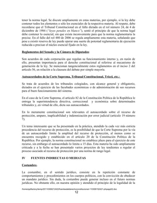 tener la norma legal. Se discute ampliamente en estas materias, por ejemplo, si la ley debe
contener todos los elementos o sólo los esenciales de la respectiva materia. Al respeto, debe
recordarse que el Tribunal Constitucional en el fallo dictado en el rol número 24, de 4 de
diciembre de 1984 (“leyes penales en blanco”), sentó el principio de que la norma legal
debe contener lo esencial, sin que exista inconveniente para que la norma reglamentaria la
precise. En el fallo del rol 480 de 2006 se regula ampliamente esta materia, señalando que
pese a existir reserva de ley puede operar una suerte de potestad reglamentaria de ejecución
reducida a precisar el núcleo esencial fijado en la ley.

Reglamentos del Senado y la Cámara de Diputados:

Son acuerdos de cada corporación que regulan su funcionamiento interno y, en razón de
ello, presentan importancia para el derecho constitucional al referirse al mecanismo de
generación de la ley. Se mencionan tangencialmente estos reglamentos en el inciso 2 del
artículo 56, en relación a la clausura del debate por simple mayoría.

Autoacordados de la Corte Suprema, Tribunal Constitucional, Tricel, etc.:

Se trata de acuerdos de los tribunales colegiados, con alcance general y obligatorio,
dictados en el ejercicio de las facultades económicas o de administración de sus recursos
para el buen funcionamiento del sistema.

En el caso de la Corte Suprema, el artículo 82 de la Constitución Política de la República le
entrega la superintendencia directiva, correccional y económica sobre determinados
tribunales y, en virtud de ello, dicta sus autoacordados.

En lo meramente constitucional son relevantes el autoacordado sobre el recurso de
protección, amparo, inaplicabilidad y indemnización por error judicial (artículo 19 número
7).

Un tema interesante que se ha presentado en la práctica, atendido la cada vez más estricta
procedencia del recurso de protección, es la posibilidad de que la Corte Suprema por la vía
de un autoacordado limite la amplitud del recurso de protección, al menos como se
encuentra recogido y establecido en el artículo 20 de la Constitución Política de la
República. Por ejemplo, la norma constitucional no establece plazo para el ejercicio de este
recurso, sin embargo el autoacordado lo limita a 15 días. Esta materia ha sido ampliamente
criticada y a la fecha se han presentado varios proyectos de ley tendientes a regular el
proceso asociado al recurso de protección por una norma de rango legal.

IV      FUENTES INDIRECTAS O MEDIATAS

Costumbre.

La costumbre, en el sentido jurídico, consiste en la repetición constante de
comportamientos y procedimientos en los cuerpos políticos, con la convicción de obedecer
un mandato jurídico. Sin duda, la costumbre puede generar incluso en el futuro normas
jurídicas. No obstante ello, en nuestra opinión y atendido el principio de la legalidad de la
/home/pptfactory/temp/20110306212422/fuentesdelderechoconstitucional-110306152421-phpapp02.doc
                                                    12
 