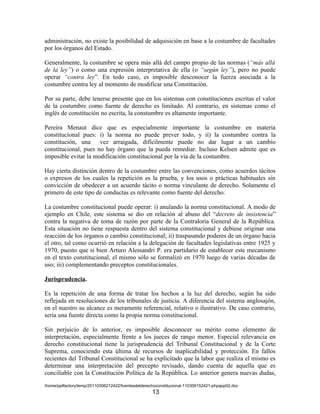 administración, no existe la posibilidad de adquisición en base a la costumbre de facultades
por los órganos del Estado.

Generalmente, la costumbre se opera más allá del campo propio de las normas (“más allá
de la ley”) o como una expresión interpretativa de ella (o “según ley”), pero no puede
operar “contra ley”. En todo caso, es imposible desconocer la fuerza asociada a la
costumbre contra ley al momento de modificar una Constitución.

Por su parte, debe tenerse presente que en los sistemas con constituciones escritas el valor
de la costumbre como fuente de derecho es limitado. Al contrario, en sistemas como el
inglés de constitución no escrita, la constumbre es altamente importante.

Pereira Menaut dice que es especialmente importante la costumbre en materia
constitucional pues: i) la norma no puede prever todo, y ii) la costumbre contra la
constitución, una vez arraigada, difícilmente puede no dar lugar a un cambio
constitucional, pues no hay órgano que la pueda remediar. Incluso Kelsen admite que es
imposible evitar la modificación constitucional por la vía de la costumbre.

Hay cierta distinción dentro de la costumbre entre las convenciones, como acuerdos tácitos
o expresos de los cuales la repetición es la prueba, y los usos o prácticas habituales sin
convicción de obedecer a un acuerdo tácito o norma vinculante de derecho. Solamente el
primero de este tipo de conductas es relevante como fuente del derecho.

La costumbre constitucional puede operar: i) anulando la norma constitucional. A modo de
ejemplo en Chile, este sistema se dio en relación al abuso del “decreto de insistencia”
contra la negativa de toma de razón por parte de la Contraloría General de la República.
Esta situación no tiene respuesta dentro del sistema constitucional y debiese originar una
reacción de los órganos o cambio constitucional; ii) traspasando poderes de un órgano hacia
el otro, tal como ocurrió en relación a la delegación de facultades legislativas entre 1925 y
1970, puesto que si bien Arturo Alessandri P. era partidario de establecer este mecanismo
en el texto constitucional, el mismo sólo se formalizó en 1970 luego de varias décadas de
uso; iii) complementando preceptos constitucionales.

Jurisprudencia.

Es la repetición de una forma de tratar los hechos a la luz del derecho, según ha sido
reflejada en resoluciones de los tribunales de justicia. A diferencia del sistema anglosajón,
en el nuestro su alcance es meramente referencial, relativo o ilustrativo. De caso contrario,
sería una fuente directa como la propia norma constitucional.

Sin perjuicio de lo anterior, es imposible desconocer su mérito como elemento de
interpretación, especialmente frente a los jueces de rango menor. Especial relevancia en
derecho constitucional tiene la jurisprudencia del Tribunal Constitucional y de la Corte
Suprema, conociendo esta última de recursos de inaplicabilidad y protección. En fallos
recientes del Tribunal Constitucional se ha explicitado que la labor que realiza el mismo es
determinar una interpretación del precepto revisado, dando cuenta de aquella que es
conciliable con la Constitución Política de la República. Lo anterior genera nuevas dudas,
/home/pptfactory/temp/20110306212422/fuentesdelderechoconstitucional-110306152421-phpapp02.doc
                                                    13
 