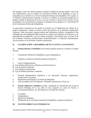 Por ejemplo, existe una sanción genérica, llamada “nulidad de derecho público” para todo
acto administrativo que no respete la Constitución Política de la República, la que se
contempla en sus artículos 6 y 7 de la Constitución Política de la República. Por su parte, es
el Tribunal Constitucional el llamado a resolver el conflicto de constitucionalidad que se
produce cuando la aplicación de la ley a un caso concreto o incluso la ley misma no son
conciliables con la Constitución, conforme lo dispuesto en los números 6 y 7 del artículo 99
de la Constitución Política de la República

La gran duda se presenta en este punto en relación con el fundamento de validez de la
propia Constitución, cuando la misma resulta del ejercicio de la potestad constituyente
originaria. Sobre este punto, algunos autores que llamaremos realistas o pragmáticos, han
entendido que este fundamento debe buscarse en el plano de los hechos, en la fuerza y en la
capacidad de ser obedecido y no en el campo axiológico. Este último tema, así como el de
las eventuales “reformas constitucionales inconstitucionales” se relaciona, derechamente,
con la existencia o no de límites al poder constituyente.

II       CLASIFICACIÓN A DESARROLLAR EN CUANTO A LAS FUENTES

A.     Fuentes directas o inmediatas (son normas jurídicas positivas o fuentes en sentido
formal):

1.       Constitución Política de la República y leyes interpretativas

2.       Tratados en materia de derechos humanos (artículo 5)

3.       Leyes Complementarias:
a)    Ley ordinaria (Decreto Ley-Decreto con Fuerza de Ley)
b)    Ley de quórum calificado
c)    Ley orgánica constitucional
d)    Ley de indultos generales y amnistías

4.       Potestad Reglamentaria (autónoma y de ejecución): Decretos, reglamentos,
         instrucciones y circulares.
5.       Reglamentos del Senado y la Cámara de Diputados.
6.       Auto Acordados de Corte Suprema, Tribunal Constitucional, Tricel, etc.

B.       Fuentes indirectas o mediatas (ayudan a interpretar la Constitución, por lo que la
         historia fidedigna de la ley entra en esta categoría así como las fuerzas o
         movimientos políticos, etc. Son fuentes en el sentido de sustento):

1.       Costumbre.
2.       Jurisprudencia.
3.       Opinión de tratadistas.
4.       Dictámenes de la Contraloría General de la República y órganos consultivos.

III      FUENTES DIRECTAS O INMEDIATAS


/home/pptfactory/temp/20110306212422/fuentesdelderechoconstitucional-110306152421-phpapp02.doc
                                                     2
 