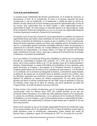 Texto de la carta fundamental:

La primera fuente fundamental del derecho constitucional, en el sentido de expresión, es
precisamente el texto de la Constitución. El texto es la genuina expresión del poder
constituyente y, una vez establecido, es el fundamento y cúspide de todas las normas de
derecho. Se trata entonces de un texto normativo que presenta superioridad sobre el resto de
las normas. Esta superioridad tiene un doble sentido, a saber superioridad formal y
superioridad de fondo. De cierta manera, es imposible pensar en la superioridad de fondo
de la Constitución Política de la República si, a su vez, no existe una superioridad formal de
la misma (Supremacía sustancial y formal de la Constitución).

En aquellos casos en que hay constitución escrita generalmente se establece un sistema de
superioridad formal que tienda a darle estabilidad. Se trata de establecer mayores requisitos
de forma al momento de determinar la manera en que se modifica el texto constitucional.
Dentro de dichos especiales requisitos de forma, más complejos que los de modificación de
una ley, se contemplan quórum especiales, autoridades diferentes, plazos de permanencia o
maduración de la decisión, trámites, etc. Cuando hablamos de la superioridad formal de la
Constitución nos aproximamos a la materia relativa a la forma de expresión del llamado
poder constituyente derivado, esto es, aquel que se expresa de la forma prevista en la propia
Constitución, al momento de modificarla.

En el caso chileno, la Constitución Política de la República se reforma por el constituyente
derivado de conformidad al Capítulo XIV (artículos 127 a 129), con un quórum de 3/5
partes, salvo ciertas materias donde es de 2/3, por ejemplo, bases de la institucionalidad u
derechos. Posteriormente, se manda al Presidente de la República el texto aprobado, quien
puede devolverlo al Congreso o promulgarlo. Si el Presidente devuelve el proyecto, el
Congreso puede insistir con dos tercios de los miembros de cada cámara y, si el Presidente
no se conforma con la insistencia promulgando la reforma, eventualmente puede llamarse
un plebiscito de manera que sea el pueblo quien en definitiva resuelva este conflicto entre
los diferentes estamentos que conforman el poder constituyente derivado. No existe otra
hipótesis de plebiscito en materia de reforma constitucional. En este punto hacemos
presente que hasta la reforma constitucional del año 2005, luego de aprobado el texto por
las cámaras existía, luego de un plazo de semanas, una nueva aprobación por parte del
Congreso Pleno, en la idea de permitir una nueva reflexión.

Si bien existen o han existido constituciones que no contemplan mecanismos de reforma
constitucional, como las chilenas hasta 1828, han existido períodos en los que aun
existiendo dichos mecanismos, no se dado una clara supremacía formal de la Constitución.
Lo anterior ha contribuido, derechamente, a la no aplicación de la Constitución Política de
la República o, en otros términos, a que la misma pierda incluso su superioridad de fondo o
fuerza vinculante, pues simplemente se reforma de igual manera que se aprueba la ley que
busca desconocerla.

Dentro de los ejemplos en que no ha existido superioridad formal de la Constitución, luego
de los acontecimientos del 11 de septiembre de 1973, la Junta de Gobierno asumió tanto el
poder legislativo como el constituyente, expresándose ambos poderes por medio de
decretos leyes y dejándose vigente la Constitución de 1925 “en la medida de lo posible”.
/home/pptfactory/temp/20110306212422/fuentesdelderechoconstitucional-110306152421-phpapp02.doc
                                                     3
 