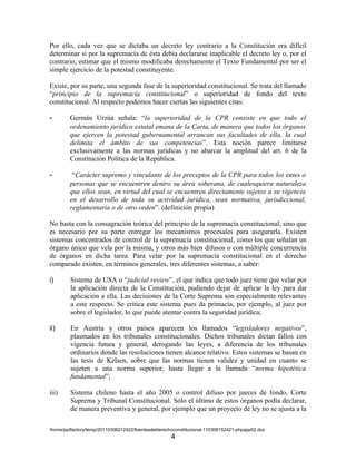 Por ello, cada vez que se dictaba un decreto ley contrario a la Constitución era difícil
determinar si por la supremacía de ésta debía declararse inaplicable el decreto ley o, por el
contrario, estimar que el mismo modificaba derechamente el Texto Fundamental por ser el
simple ejercicio de la potestad constituyente.

Existe, por su parte, una segunda fase de la superioridad constitucional. Se trata del llamado
“principio de la supremacía constitucional” o superioridad de fondo del texto
constitucional. Al respecto podemos hacer ciertas las siguientes citas:

-       Germán Urzúa señala: “la superioridad de la CPR consiste en que todo el
        ordenamiento jurídico estatal emana de la Carta, de manera que todos los órganos
        que ejercen la potestad gubernamental arrancan sus facultades de ella, la cual
        delimita el ámbito de sus competencias”. Esta noción parece limitarse
        exclusivamente a las normas jurídicas y no abarcar la amplitud del art. 6 de la
        Constitución Política de la República.

-        “Carácter supremo y vinculante de los preceptos de la CPR para todos los entes o
        personas que se encuentren dentro su área soberana, de cualesquiera naturaleza
        que ellos sean, en virtud del cual se encuentren directamente sujetos a su vigencia
        en el desarrollo de toda su actividad jurídica, sean normativa, jurisdiccional,
        reglamentaria o de otro orden”. (definición propia)

No basta con la consagración teórica del principio de la supremacía constitucional, sino que
es necesario por su parte entregar los mecanismos procesales para asegurarla. Existen
sistemas concentrados de control de la supremacía constitucional, como los que señalan un
órgano único que vela por la misma, y otros más bien difusos o con múltiple concurrencia
de órganos en dicha tarea. Para velar por la supremacía constitucional en el derecho
comparado existen, en términos generales, tres diferentes sistemas, a saber:

i)       Sistema de USA o “judicial review”, el que indica que todo juez tiene que velar por
         la aplicación directa de la Constitución, pudiendo dejar de aplicar la ley para dar
         aplicación a ella. Las decisiones de la Corte Suprema son especialmente relevantes
         a este respecto. Se critica este sistema pues da primacía, por ejemplo, al juez por
         sobre el legislador, lo que puede atentar contra la seguridad jurídica;

ii)      En Austria y otros países aparecen los llamados “legisladores negativos”,
         plasmados en los tribunales constitucionales. Dichos tribunales dictan fallos con
         vigencia futura y general, derogando las leyes, a diferencia de los tribunales
         ordinarios donde las resoluciones tienen alcance relativo. Estos sistemas se basan en
         las tesis de Kelsen, sobre que las normas tienen validez y unidad en cuanto se
         sujeten a una norma superior, hasta llegar a la llamada “norma hipotética
         fundamental”;

iii)     Sistema chileno hasta el año 2005 o control difuso por jueces de fondo, Corte
         Suprema y Tribunal Constitucional. Sólo el último de estos órganos podía declarar,
         de manera preventiva y general, por ejemplo que un proyecto de ley no se ajusta a la

/home/pptfactory/temp/20110306212422/fuentesdelderechoconstitucional-110306152421-phpapp02.doc
                                                     4
 