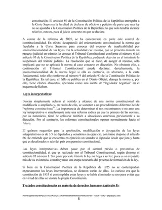 constitución. El artículo 80 de la Constitución Política de la República entregaba a
         la Corte Suprema la facultad de declarar de oficio o a petición de parte que una ley
         no se ajustaba a la Constitución Política de la República, lo que sólo tendría alcance
         relativo, esto es, para el juicio concreto en que se declare.

A contar de la reforma de 2005, se ha concentrado en parte este control de
constitucionalidad. En efecto, desapareció del ordenamiento constitucional la norma que
facultaba a la Corte Suprema para conocer del recurso de inaplicabilidad por
inconstitucionalidad de las leyes. En la actualidad ese recurso, que se presenta durante un
proceso judicial en trámite, lo conoce el Tribunal Constitucional conforme el número 6 del
artículo 93 de la Constitución Política de la República, pudiendo decretar en el intertanto la
suspensión del trámite judicial. La resolución que se dicte, de acoger el recurso, sólo
implicará que no se aplicará la norma al caso concreto en discusión. No obstante ello, a
continuación el Tribunal Constitucional puede declarar, derechamente, la
inconstitucionalidad de la norma legal si ella es contraria, en abstracto, a la carta
fundamental, todo ello conforme al número 9 del artículo 93 de la Constitución Política de
la República. En tal caso, el fallo se publica en el Diario Oficial, deroga la norma y, por
ello, tiene efectos absolutos, operando como una suerte de “legislador negativo” en el
esquema de Kelsen.

Leyes interpretativas:

Buscan simplemente aclarar el sentido y alcance de una norma constitucional sin
modificarla o ampliarla y, en razón de ello, se someten a un procedimiento diferente del de
“reforma constitucional”. La importancia de determinar si nos encontramos o no ante una
ley interpretativa o simplemente ante una reforma radica en que la primera de las normas,
por su naturaleza, tiene de aplicarse también a situaciones ocurridas previamente a su
dictación. Por el contrario, las reformas constitucionales operan normalmente hacia el
futuro.

El quórum requerido para la aprobación, modificación o derogación de las leyes
interpretativas es de 3/5 de diputados y senadores en ejercicio, conforme dispone el artículo
66. Se entiende que se encuentra en ejercicio un senador o diputado desde que jura y hasta
que es desaforados o sale del país con permiso constitucional.

Las leyes interpretativas deben pasar por el control previo o preventivo de
constitucionalidad, el que es realizado por el Tribunal Constitucional, según dispone el
artículo 93 número 1. Sin pasar por este trámite la ley no llega a ser tal, pues es un requisito
más de su existencia, constituyendo una etapa necesaria del proceso de formación de la ley.

Si bien en la Constitución Política de la República de 1925 no se contemplaban
expresamente las leyes interpretativas, se dictaron varias de ellas. Lo curioso era que la
constitución de 1833 sí contemplaba estas leyes y se había eliminado su uso para evitar que
en virtud de ellas se violara la propia Constitución.

Tratados constitucionales en materia de derechos humanos (artículo 5):


/home/pptfactory/temp/20110306212422/fuentesdelderechoconstitucional-110306152421-phpapp02.doc
                                                     5
 
