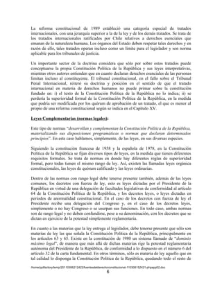 La reforma constitucional de 1989 estableció una categoría especial de tratados
internacionales, con una jerarquía superior a la de la ley y de los demás tratados. Se trata de
los tratados internacionales ratificados por Chile relativos a derechos esenciales que
emanan de la naturaleza humana. Los órganos del Estado deben respetar tales derechos y en
razón de ello, tales tratados operan incluso como un límite para el legislador y son norma
aplicable para los tribunales de justicia.

Un importante sector de la doctrina considera que sólo por sobre estos tratados puede
conceptuarse la propia Constitución Política de la República y sus leyes interpretativas,
mientras otros autores entienden que en cuanto declaran derechos esenciales de las personas
limitan incluso al constituyente. El tribunal constitucional, en el fallo sobre el Tribunal
Penal Internacional, reiteró su doctrina y posición en el sentido de que el tratado
internacional en materia de derechos humanos no puede primar sobre la constitución
fundado en: i) el texto de la Constitución Política de la República no lo indica; ii) se
perdería la superioridad formal de la Constitución Política de la República, en la medida
que podría ser modificada por los quórum de aprobación de un tratado, el que es menor al
propio de una reforma constitucional según se indica en el Capítulo XV.

Leyes Complementarias (normas legales):

Este tipo de normas “desarrollan y complementan la Constitución Política de la República,
materializando sus disposiciones programáticas o normas que declaran determinados
principios”. En este caso hablamos, simplemente, de las leyes, en sus diversas especies.

Siguiendo la constitución francesa de 1958 y la española de 1978, en la Constitución
Política de la República se fijan diversos tipos de leyes, en la medida que tienen diferentes
requisitos formales. Se trata de normas en donde hay diferentes reglas de superioridad
formal, pero todas tienen el mismo rango de ley. Así, existen las llamadas leyes orgánica
constitucionales, las leyes de quórum calificado y las leyes ordinarias.

Dentro de las normas con rango legal debe tenerse presente también, además de las leyes
comunes, los decretos con fuerza de ley, esto es leyes dictadas por el Presidente de la
República en virtud de una delegación de facultades legislativas de conformidad al artículo
64 de la Constitución Política de la República, y los decretos leyes, o leyes dictadas en
períodos de anormalidad constitucional. En el caso de los decretos con fuerza de ley el
Presidente recibe una delegación del Congreso y, en el caso de los decretos leyes,
simplemente o no hay Congreso o se usurpan sus funciones. En todo caso, ambas normas
son de rango legal y no deben confundirse, pese a su denominación, con los decretos que se
dictan en ejercicio de la potestad simplemente reglamentaria.

En cuanto a las materias que la ley entrega al legislador, debe tenerse presente que sólo son
materias de ley las que señala la Constitución Política de la República, principalmente en
los artículos 63 y 65. Existe en la constitución de 1980 un sistema llamado de “dominio
máximo legal”, de manera que más allá de dichas materias rige la potestad reglamentaria
autónoma del Presidente de la República, de conformidad a lo dispuesto en el número 6 del
artículo 32 de la carta fundamental. En otros términos, sólo es materia de ley aquello que en
tal calidad lo disponga la Constitución Política de la República, quedando todo el resto de
/home/pptfactory/temp/20110306212422/fuentesdelderechoconstitucional-110306152421-phpapp02.doc
                                                     6
 