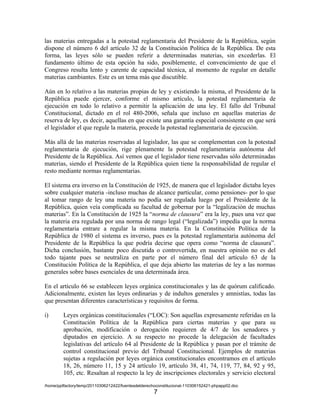 las materias entregadas a la potestad reglamentaria del Presidente de la República, según
dispone el número 6 del artículo 32 de la Constitución Política de la República. De esta
forma, las leyes sólo se pueden referir a determinadas materias, sin excederlas. El
fundamento último de esta opción ha sido, posiblemente, el convencimiento de que el
Congreso resulta lento y carente de capacidad técnica, al momento de regular en detalle
materias cambiantes. Este es un tema más que discutible.

Aún en lo relativo a las materias propias de ley y existiendo la misma, el Presidente de la
República puede ejercer, conforme el mismo artículo, la potestad reglamentaria de
ejecución en todo lo relativo a permitir la aplicación de una ley. El fallo del Tribunal
Constitucional, dictado en el rol 480-2006, señala que incluso en aquellas materias de
reserva de ley, es decir, aquellas en que existe una garantía especial consistente en que será
el legislador el que regule la materia, procede la potestad reglamentaria de ejecución.

Más allá de las materias reservadas al legislador, las que se complementan con la potestad
reglamentaria de ejecución, rige plenamente la potestad reglamentaria autónoma del
Presidente de la República. Así vemos que el legislador tiene reservadas sólo determinadas
materias, siendo el Presidente de la República quien tiene la responsabilidad de regular el
resto mediante normas reglamentarias.

El sistema era inverso en la Constitución de 1925, de manera que el legislador dictaba leyes
sobre cualquier materia -incluso muchas de alcance particular, como pensiones- por lo que
al tomar rango de ley una materia no podía ser regulada luego por el Presidente de la
República, quien veía complicada su facultad de gobernar por la “legalización de muchas
materias”. En la Constitución de 1925 la “norma de clausura” era la ley, pues una vez que
la materia era regulada por una norma de rango legal (“legalizada”) impedía que la norma
reglamentaria entrare a regular la misma materia. En la Constitución Política de la
República de 1980 el sistema es inverso, pues es la potestad reglamentaria autónoma del
Presidente de la República la que podría decirse que opera como “norma de clausura”.
Dicha conclusión, bastante poco discutida o controvertida, en nuestra opinión no es del
todo tajante pues se neutraliza en parte por el número final del artículo 63 de la
Constitución Política de la República, el que deja abierto las materias de ley a las normas
generales sobre bases esenciales de una determinada área.

En el artículo 66 se establecen leyes orgánica constitucionales y las de quórum calificado.
Adicionalmente, existen las leyes ordinarias y de indultos generales y amnistías, todas las
que presentan diferentes características y requisitos de forma.

i)       Leyes orgánicas constitucionales (“LOC): Son aquellas expresamente referidas en la
         Constitución Política de la República para ciertas materias y que para su
         aprobación, modificación o derogación requieren de 4/7 de los senadores y
         diputados en ejercicio. A su respecto no procede la delegación de facultades
         legislativas del artículo 64 al Presidente de la República y pasan por el trámite de
         control constitucional previo del Tribunal Constitucional. Ejemplos de materias
         sujetas a regulación por leyes orgánica constitucionales encontramos en el artículo
         18, 26, número 11, 15 y 24 artículo 19, artículo 38, 41, 74, 119, 77, 84, 92 y 95,
         105, etc. Resaltan al respecto la ley de inscripciones electorales y servicio electoral
/home/pptfactory/temp/20110306212422/fuentesdelderechoconstitucional-110306152421-phpapp02.doc
                                                     7
 