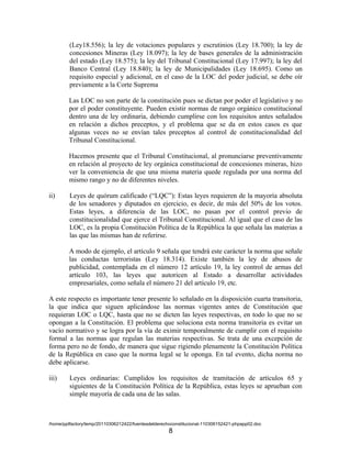 (Ley18.556); la ley de votaciones populares y escrutinios (Ley 18.700); la ley de
         concesiones Mineras (Ley 18.097); la ley de bases generales de la administración
         del estado (Ley 18.575); la ley del Tribunal Constitucional (Ley 17.997); la ley del
         Banco Central (Ley 18.840); la ley de Municipalidades (Ley 18.695). Como un
         requisito especial y adicional, en el caso de la LOC del poder judicial, se debe oír
         previamente a la Corte Suprema

        Las LOC no son parte de la constitución pues se dictan por poder el legislativo y no
        por el poder constituyente. Pueden existir normas de rango orgánico constitucional
        dentro una de ley ordinaria, debiendo cumplirse con los requisitos antes señalados
        en relación a dichos preceptos, y el problema que se da en estos casos es que
        algunas veces no se envían tales preceptos al control de constitucionalidad del
        Tribunal Constitucional.

        Hacemos presente que el Tribunal Constitucional, al pronunciarse preventivamente
        en relación al proyecto de ley orgánica constitucional de concesiones mineras, hizo
        ver la conveniencia de que una misma materia quede regulada por una norma del
        mismo rango y no de diferentes niveles.

ii)      Leyes de quórum calificado (“LQC”): Estas leyes requieren de la mayoría absoluta
         de los senadores y diputados en ejercicio, es decir, de más del 50% de los votos.
         Estas leyes, a diferencia de las LOC, no pasan por el control previo de
         constitucionalidad que ejerce el Tribunal Constitucional. Al igual que el caso de las
         LOC, es la propia Constitución Política de la República la que señala las materias a
         las que las mismas han de referirse.

        A modo de ejemplo, el artículo 9 señala que tendrá este carácter la norma que señale
        las conductas terroristas (Ley 18.314). Existe también la ley de abusos de
        publicidad, contemplada en el número 12 artículo 19, la ley control de armas del
        artículo 103, las leyes que autoricen al Estado a desarrollar actividades
        empresariales, como señala el número 21 del artículo 19, etc.

A este respecto es importante tener presente lo señalado en la disposición cuarta transitoria,
la que indica que siguen aplicándose las normas vigentes antes de Constitución que
requieran LOC o LQC, hasta que no se dicten las leyes respectivas, en todo lo que no se
opongan a la Constitución. El problema que soluciona esta norma transitoria es evitar un
vacío normativo y se logra por la vía de eximir temporalmente de cumplir con el requisito
formal a las normas que regulan las materias respectivas. Se trata de una excepción de
forma pero no de fondo, de manera que sigue rigiendo plenamente la Constitución Política
de la República en caso que la norma legal se le oponga. En tal evento, dicha norma no
debe aplicarse.

iii)     Leyes ordinarias: Cumplidos los requisitos de tramitación de artículos 65 y
         siguientes de la Constitución Política de la República, estas leyes se aprueban con
         simple mayoría de cada una de las salas.



/home/pptfactory/temp/20110306212422/fuentesdelderechoconstitucional-110306152421-phpapp02.doc
                                                     8
 