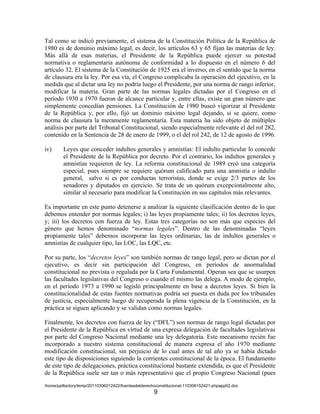 Tal como se indicó previamente, el sistema de la Constitución Política de la República de
1980 es de dominio máximo legal, es decir, los artículos 63 y 65 fijan las materias de ley.
Más allá de esas materias, el Presidente de la República puede ejercer su potestad
normativa o reglamentaria autónoma de conformidad a lo dispuesto en el número 6 del
artículo 32. El sistema de la Constitución de 1925 era el inverso, en el sentido que la norma
de clausura era la ley. Por esa vía, el Congreso complicaba la operación del ejecutivo, en la
medida que al dictar una ley no podría luego el Presidente, por una norma de rango inferior,
modificar la materia. Gran parte de las normas legales dictadas por el Congreso en el
período 1930 a 1970 fueron de alcance particular y, entre ellas, existe un gran número que
simplemente concedían pensiones. La Constitución de 1980 buscó vigorizar al Presidente
de la República y, por ello, fijó un dominio máximo legal dejando, si se quiere, como
norma de clausura la meramente reglamentaria. Esta materia ha sido objeto de múltiples
análisis por parte del Tribunal Constitucional, siendo especialmente relevante el del rol 282,
contenido en la Sentencia de 28 de enero de 1999, o el del rol 242, de 12 de agosto de 1996.

iv)      Leyes que conceder indultos generales y amnistías: El indulto particular lo concede
         el Presidente de la República por decreto. Por el contrario, los indultos generales y
         amnistías requieren de ley. La reforma constitucional de 1989 creó una categoría
         especial, pues siempre se requiere quórum calificado para una amnistía o indulto
         general, salvo si es por conductas terroristas, donde se exige 2/3 partes de los
         senadores y diputados en ejercicio. Se trata de un quórum excepcionalmente alto,
         similar al necesario para modificar la Constitución en sus capítulos más relevantes.

Es importante en este punto detenerse a analizar la siguiente clasificación dentro de lo que
debemos entender por normas legales; i) las leyes propiamente tales; ii) los decretos leyes,
y; iii) los decretos con fuerza de ley. Estas tres categorías no son más que especies del
género que hemos denominado “normas legales”. Dentro de las denominadas “leyes
propiamente tales” debemos incorporar las leyes ordinarias, las de indultos generales o
amnistías de cualquier tipo, las LOC, las LQC, etc.

Por su parte, los “decretos leyes” son también normas de rango legal, pero se dictan por el
ejecutivo, es decir sin participación del Congreso, en períodos de anormalidad
constitucional no prevista o regulada por la Carta Fundamental. Operan sea que se usurpen
las facultades legislativas del Congreso o cuando el mismo las delega. A modo de ejemplo,
en el período 1973 a 1990 se legisló principalmente en base a decretos leyes. Si bien la
constitucionalidad de estas fuentes normativas podría ser puesta en duda por los tribunales
de justicia, especialmente luego de recuperada la plena vigencia de la Constitución, en la
práctica se siguen aplicando y se validan como normas legales.

Finalmente, los decretos con fuerza de ley (“DFL”) son normas de rango legal dictadas por
el Presidente de la República en virtud de una expresa delegación de facultades legislativas
por parte del Congreso Nacional mediante una ley delegatoria. Este mecanismo recién fue
incorporado a nuestro sistema constitucional de manera expresa el año 1970 mediante
modificación constitucional, sin perjuicio de lo cual antes de tal año ya se había dictado
este tipo de disposiciones siguiendo la corrientes constitucional de la época. El fundamento
de este tipo de delegaciones, práctica constitucional bastante extendida, es que el Presidente
de la República suele ser tan o más representativo que el propio Congreso Nacional (pues
/home/pptfactory/temp/20110306212422/fuentesdelderechoconstitucional-110306152421-phpapp02.doc
                                                     9
 