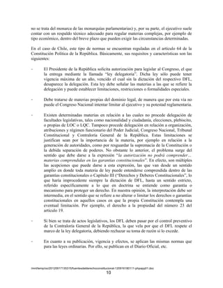 no se trata del monarca de las monarquías parlamentarias) y, por su parte, el ejecutivo suele
contar con un respaldo técnico adecuado para regular materias complejas, por ejemplo de
tipo económico, dentro del breve plazo que pueden exigir las circunstancias determinadas.

En el caso de Chile, este tipo de normas se encuentran reguladas en el artículo 64 de la
Constitución Política de la República. Básicamente, sus requisitos y características son las
siguientes:

-       El Presidente de la República solicita autorización para legislar al Congreso, el que
        la entrega mediante la llamada “ley delegatoria”. Dicha ley sólo puede tener
        vigencia máxima de un año, vencido el cual sin la dictación del respectivo DFL,
        desaparece la delegación. Esta ley debe señalar las materias a las que se refiere la
        delegación y puede establecer limitaciones, restricciones o formalidades especiales.

-       Debe tratarse de materias propias del dominio legal, de manera que por esta vía no
        puede el Congreso Nacional intentar limitar al ejecutivo y su potestad reglamentaria.

-       Existen determinadas materias en relación a las cuales no procede delegación de
        facultades legislativas, tales como nacionalidad y ciudadanía, elecciones, plebiscito,
        o propias de LOC o LQC. Tampoco procede delegación en relación a organización,
        atribuciones y régimen funcionario del Poder Judicial, Congreso Nacional, Tribunal
        Constitucional y Contraloría General de la República. Estas limitaciones se
        justifican sean por la importancia de la materia, por ejemplo en relación a la
        generación de autoridades, como por resguardar la supremacía de la Constitución o
        la debida separación de poderes. No obstante lo anterior, el problema surge del
        sentido que debe darse a la expresión “la autorización no podrá comprender…
        materias comprendidas en las garantías constitucionales”. En efecto, son múltiples
        las acepciones que puede darse a esta expresión, las que van desde un sentido
        amplio en donde toda materia de ley puede entenderse comprendida dentro de las
        garantías constitucionales o Capítulo III (“Derechos y Deberes Constitucionales”, lo
        que haría improcedente siempre la dictación de DFL, hasta un sentido estricto,
        referido específicamente a lo que en doctrina se entiende como garantía o
        mecanismo para proteger un derecho. En nuestra opinión, la interpretación debe ser
        intermedia, en el sentido que se refiere a no alterar o limitar los derechos o garantías
        constitucionales en aquellos casos en que la propia Constitución contempla una
        eventual limitación. Por ejemplo, el derecho a la propiedad del número 23 del
        artículo 19.

-       Si bien se trata de actos legislativos, los DFL deben pasar por el control preventivo
        de la Contraloría General de la República, la que vela por que el DFL respete el
        marco de la ley delegatoria, debiendo rechazar su toma de razón si lo excede.

-       En cuanto a su publicación, vigencia y efectos, se aplican las mismas normas que
        para las leyes ordinarias. Por ello, se publican en el Diario Oficial, etc.



/mnt/temp/oo/20120917135315/fuentesdelderechoconstitucional-120916180111-phpapp01.doc
                                                   10
 