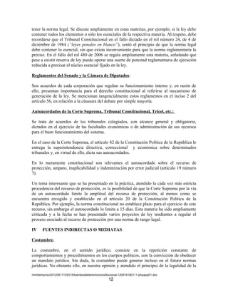 tener la norma legal. Se discute ampliamente en estas materias, por ejemplo, si la ley debe
contener todos los elementos o sólo los esenciales de la respectiva materia. Al respeto, debe
recordarse que el Tribunal Constitucional en el fallo dictado en el rol número 24, de 4 de
diciembre de 1984 (“leyes penales en blanco”), sentó el principio de que la norma legal
debe contener lo esencial, sin que exista inconveniente para que la norma reglamentaria la
precise. En el fallo del rol 480 de 2006 se regula ampliamente esta materia, señalando que
pese a existir reserva de ley puede operar una suerte de potestad reglamentaria de ejecución
reducida a precisar el núcleo esencial fijado en la ley.

Reglamentos del Senado y la Cámara de Diputados:

Son acuerdos de cada corporación que regulan su funcionamiento interno y, en razón de
ello, presentan importancia para el derecho constitucional al referirse al mecanismo de
generación de la ley. Se mencionan tangencialmente estos reglamentos en el inciso 2 del
artículo 56, en relación a la clausura del debate por simple mayoría.

Autoacordados de la Corte Suprema, Tribunal Constitucional, Tricel, etc.:

Se trata de acuerdos de los tribunales colegiados, con alcance general y obligatorio,
dictados en el ejercicio de las facultades económicas o de administración de sus recursos
para el buen funcionamiento del sistema.

En el caso de la Corte Suprema, el artículo 82 de la Constitución Política de la República le
entrega la superintendencia directiva, correccional y económica sobre determinados
tribunales y, en virtud de ello, dicta sus autoacordados.

En lo meramente constitucional son relevantes el autoacordado sobre el recurso de
protección, amparo, inaplicabilidad y indemnización por error judicial (artículo 19 número
7).

Un tema interesante que se ha presentado en la práctica, atendido la cada vez más estricta
procedencia del recurso de protección, es la posibilidad de que la Corte Suprema por la vía
de un autoacordado limite la amplitud del recurso de protección, al menos como se
encuentra recogido y establecido en el artículo 20 de la Constitución Política de la
República. Por ejemplo, la norma constitucional no establece plazo para el ejercicio de este
recurso, sin embargo el autoacordado lo limita a 15 días. Esta materia ha sido ampliamente
criticada y a la fecha se han presentado varios proyectos de ley tendientes a regular el
proceso asociado al recurso de protección por una norma de rango legal.

IV     FUENTES INDIRECTAS O MEDIATAS

Costumbre.

La costumbre, en el sentido jurídico, consiste en la repetición constante de
comportamientos y procedimientos en los cuerpos políticos, con la convicción de obedecer
un mandato jurídico. Sin duda, la costumbre puede generar incluso en el futuro normas
jurídicas. No obstante ello, en nuestra opinión y atendido el principio de la legalidad de la
/mnt/temp/oo/20120917135315/fuentesdelderechoconstitucional-120916180111-phpapp01.doc
                                                   12
 