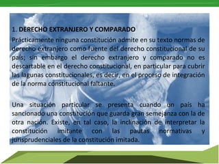 1. DERECHO EXTRANJERO Y COMPARADO
Prácticamente ninguna constitución admite en su texto normas de
derecho extranjero como fuente del derecho constitucional de su
país; sin embargo el derecho extranjero y comparado no es
descartable en el derecho constitucional, en particular para cubrir
las lagunas constitucionales, es decir, en el proceso de integración
de la norma constitucional faltante.
Una situación particular se presenta cuando un país ha
sancionado una constitución que guarda gran semejanza con la de
otra nación. Existe, en tal caso, la inclinación de interpretar la
constitución imitante con las pautas normativas y
jurisprudenciales de la constitución imitada.

 