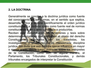  

2. LA DOCTRINA
Generalmente  se  concibe  a  la  doctrina  jurídica  como  fuente 
del  conocimiento  de  las  normas,  en  el  sentido  que  explica, 
desarrolla,  critica  y  expone  científicamente  el  orden  jurídico 
constitucional. La doctrina opera como fuente real de normas 
constitucionales, en cuanto contribuye a producirlas.
Reciben  esta  denominación  los  dictámenes  y  tesis  sobre 
determinadas  materias  que  conforman  el  objeto  del  derecho 
Constitucional,  elaborados  por  los  tratadistas,  los 
investigadores  y  profesores  de  la  mencionada  disciplina 
jurídica. Sin duda que esa doctrina ejerce influencia en mayor 
o  menor  grado,  desde  luego,  indirecta,  sobre  los  intérpretes 
de  la  Constitución,  como  son,  de  alguna  manera,  el 
Parlamento,  los  Tribunales  Constitucionales,  y  demás 
tribunales encargados de interpretar la Constitución.

 
