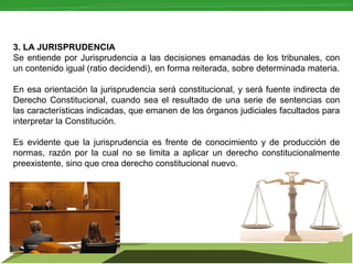 3. LA JURISPRUDENCIA
Se  entiende  por  Jurisprudencia  a  las  decisiones  emanadas  de  los  tribunales,  con 
un contenido igual (ratio decidendi), en forma reiterada, sobre determinada materia.
En esa orientación la jurisprudencia será constitucional, y será fuente indirecta de 
Derecho  Constitucional,  cuando  sea  el  resultado  de  una  serie  de  sentencias  con 
las características indicadas, que emanen de los órganos judiciales facultados para 
interpretar la Constitución.
Es  evidente  que  la  jurisprudencia  es  frente  de  conocimiento  y  de  producción  de 
normas,  razón  por  la  cual  no  se  limita  a  aplicar  un  derecho  constitucionalmente 
preexistente, sino que crea derecho constitucional nuevo.

 