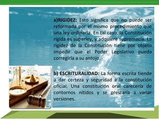 a)RIGIDEZ: Esto significa que no puede ser
reformada por el mismo procedimiento que
una ley ordinaria. En tal caso, la Constitución
rígida es superley, y adquiere supremacía. La
rigidez de la Constitución tiene por objeto
impedir que el Poder Legislativo pueda
corregirla a su antojo.
b) ESCRITURALIDAD: La forma escrita tiende
a dar certeza y seguridad a la constitución
oficial. Una constitución oral carecería de
contornos nítidos y se prestaría a variar
versiones.

 