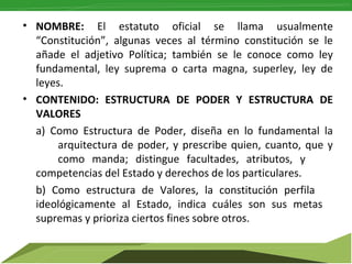 • NOMBRE: El estatuto oficial se llama usualmente
“Constitución”, algunas veces al término constitución se le
añade el adjetivo Política; también se le conoce como ley
fundamental, ley suprema o carta magna, superley, ley de
leyes.
• CONTENIDO: ESTRUCTURA DE PODER Y ESTRUCTURA DE
VALORES
a) Como Estructura de Poder, diseña en lo fundamental la
arquitectura de poder, y prescribe quien, cuanto, que y
como manda; distingue facultades, atributos, y
competencias del Estado y derechos de los particulares.
b) Como estructura de Valores, la constitución perfila
ideológicamente al Estado, indica cuáles son sus metas
supremas y prioriza ciertos fines sobre otros.

 
