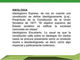 IDEOLOGIA
Ideologismo Expreso, de vez en cuando una
constitución se define ideológicamente (p.ej.,
Preámbulo de la Constitución de la Unión
Soviética de 1977: “El objetivo supremo del
Estado soviético es edificar la sociedad
comunista sin clases”.
Ideologismo Encubierto, Lo usual es que la
constitución calle sobre su ideología. En ciertos
casos se procura presentarla como un producto
neutro o desideologizada, es decir, como algo
imparcial y políticamente inofensivo.

 