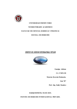 UNIVERSIDAD FERMIN TORO
VICERECTORADO ACADEMICO
FACULTAD DE CIENCIAS JURIDICAS Y POLITICAS
ESCUELA DE DERECHO
FUENTES DEL DERECHO INTERNACIONAL PRIVADO
Guanipa Adriana
C.I. 17.853.130
Materia: Derecho Probatorio.
Saia “B”
Prof. Abg. Emily Ramírez
BARQUISIMETO, MAYO 2015.
FUENTES DE DERECHO INTERNACIONAL PRIVADO.
 