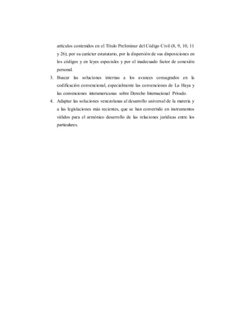 artículos contenidos en el Título Preliminar del Código Civil (8, 9, 10, 11
y 26), por su carácter estatutario, por la dispersión de sus disposiciones en
los códigos y en leyes especiales y por el inadecuado factor de conexión
personal.
3. Buscar las soluciones internas a los avances consagrados en la
codificación convencional, especialmente las convenciones de La Haya y
las convenciones interamericanas sobre Derecho Internacional Privado.
4. Adaptar las soluciones venezolanas al desarrollo universal de la materia y
a las legislaciones más recientes, que se han convertido en instrumentos
válidos para el armónico desarrollo de las relaciones jurídicas entre los
particulares.
 