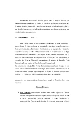 El Derecho Internacional Privado gravita entre el Derecho Público y el
Derecho Privado y ha tenido su avance en virtud del aporte de la tecnología. Hay
leyes que invaden el campo del Derecho Internacional Privado y lo suplen. La ley
de derecho internacional privado está protegida por un sistema contractual que
son los tratados internacionales.
EL CÓDIGO BUSTAMANTE.
Este Código consta de 437 artículos divididos en un título preliminar y
cuatro libros. El título preliminar se ocupa de las cuestiones generales relativas a
la condición jurídica del extranjero; clasificación de las leyes; reglas y preceptos
considerados como de orden público internacional; de la calificación de las leyes
consideradas como personales; y del respeto de los derechos adquiridos. Por su
parte, los libros restantes se ocupan, el primero, de Derecho Civil Internacional; el
segundo, de Derecho Mercantil Internacional; el tercero, de Derecho Penal
Internacional y, el cuarto, de Derecho Procesal Internacional.
La característica principal del Código Bustamante es su artículo 7, según el cual
"cada Estado contratante aplicará como leyes personales las del domicilio, las de
la nacionalidad o las que hayan adoptado o adopte en adelante su legislación
anterior". El espíritu que informa esta disposición es el de adaptación.
Las fuentes son toda manifestación que hacen surgir al Derecho. Entre estas
tenemos:
Fuentes Directas:
 Los Tratados: son acuerdos escritos entre ciertos sujetos de Derecho
internacional y que se encuentra regido por éste, que puede constar de uno
o varios instrumentos jurídicos conexos, y siendo indiferente su
denominación. Como acuerdo implica siempre que sean, como mínimo,
 
