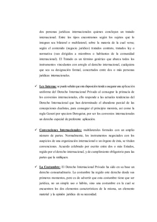 dos personas jurídicas internacionales quienes concluyan un tratado
internacional. Entre los tipos encontramos según los sujetos que lo
integran sea bilateral o multilateral; sobre la materia de la cual versa;
según el contenido (negocio jurídico) tratados contrato, tratados ley o
normativa (van dirigidos a miembros o habitantes de la comunidad
internacional). El Tratado es un término genérico que abarca todos los
instrumentos vinculantes con arreglo al derecho internacional, cualquiera
que sea su designación formal, concertados entre dos o más personas
jurídicas internacionales.
 Ley Interna: se puedeseñalarqueesta disposicióntiendea asegurar una aplicación
uniforme del Derecho Internacional Privado al consagrar la primacía de
los convenios internacionales, ello responde a las actuales tendencias del
Derecho Internacional que han determinado el abandono parcial de las
concepciones dualistas, para consagrar el principio monista, así como la
regla Generi por speciem Derogatur, por ser los convenios internacionales
un derecho especial de preferente aplicación.
 Convenciones Internacionales: multilaterales formales con un amplio
número de partes. Normalmente, los instrumentos negociados con los
auspicios de una organización internacional o un órgano de ésta, se titulan
convenciones. Acuerdo celebrado por escrito entre dos o más Estados,
regido por el derecho internacional, y de cumplimiento obligatorio para las
partes que la ratifiquen.
 La Costumbre: El Derecho Internacional Privado ha sido en su base un
derecho consuetudinario. La costumbre ha regido este derecho desde sus
primeros momentos, pero es de advertir que esta costumbre tiene que ser
jurídica, no un simple uso o hábito, sino una costumbre en la cual se
encuentren los dos elementos característicos de la misma, un elemento
material y la opinión jurídica de su necesidad.
 
