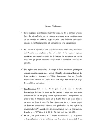 Fuentes Nacionales.
 Jurisprudencia: las reiteradas interpretaciones que de las normas jurídicas
hacen los tribunales de justicia en sus resoluciones, y que constituyen una
de las Fuentes del Derecho, según el país. Esta fuente es considerada
análoga lo cual hace encontrar allí un hecho que sirve de referencia.
 La Doctrina: Conjunto de tesis y opiniones de los tratadistas y estudiosos
del Derecho, que explican y fijan el sentido de las leyes o sugieren
soluciones para cuestiones aún no legisladas. Se considera una fuente
importante ya que es un ancho campo de en el desarrollo científico del
derecho.
 Las legislaciones nacionales: Un cuerpo de leyes nacionales que regulan
una determinada materia, en el caso del Derecho Internacional Privado las
leyes nacionales tenemos el Código Bustamante, Ley de Derecho
Internacional Privado, El Código Civil, el Código de Comercio, Código
Procesal Civil, entre otros.
 Ley Nacional: Esta es una de las principales fuentes. El Derecho
Internacional Privado se nutre de las normas y principios que están
establecidos en los códigos y demás leyes nacionales. La importancia de
estas normas y principios radica en el hecho de que en todos ellos se
encuentra un factor de conexión, éste establece de por sí el sistema propio
de Derecho Internacional Privado que predomina en una legislación
determinada. En Venezuela encontramos normas de Derecho Internacional
Privado en el CCV (Arts. 8, 9, 10, 11, 26, 104, 105, 106, 108, 879,
 880,993). De igual forma en el C.Com en los artículos 483 y 116 que nos
refieren, el primero, la ley aplicable para determinar la capacidad de un
 