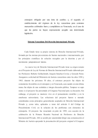 extranjero obligado por una letra de cambio; y, el segundo, el
establecimiento del régimen de la ley venezolana para contratos
mercantiles celebrados fuera y cumplideros en Venezuela, en el caso de
que las partes no hayan expresamente acogido una determinada
legislación.
Sistema Venezolano Del Derecho Internacional Privado.
Cada Estado tiene su propio sistema de Derecho Internacional Privado,
formado por las normas provenientes de fuentes nacionales e internacionales, por
los principios científicos de solución recogidos por la doctrina y por el
movimiento jurisprudencial interno.
. La nueva Ley de Derecho Internacional Privado tiene su origen remoto
en el Proyecto de Ley de Normas de Derecho Internacional Privado elaborado por
los Profesores Roberto Goldschmidt, Joaquín Sánchez-Covisa y Gonzalo Parra-
Aranguren a solicitud del Ministerio de Justicia venezolano entre los años 1958 y
1963, durante los próximos 30 años, el entonces proyecto fue objeto de
comentarios favorables en el extranjero y en Venezuela, aun cuando en esta última
nunca fue objeto de una verdadera e íntegra discusión pública. Tampoco se supo
nunca si el proyecto fue presentado al Congreso Nacional para su discusión. Sin
embargo, el proyecto se mantuvo vivo en el pensamiento científico y en la
enseñanza universitaria. Las soluciones del proyecto fueron a menudo
consideradas como principios generalmente aceptados de Derecho Internacional
Privado y, como tales, aplicados a tenor del artículo 8 del Código de
Procedimiento Civil, en la solución de los problemas con elementos de
extranjería. El proyecto fue resucitado en julio de 1995, con ocasión de la
celebración de la Primera Reunión Nacional de Profesores de Derecho
Internacional Privado. Allí se acordó por unanimidad dirigir una comunicación al
Ministro de Justicia apoyando la presentación del proyecto original al Congreso
 
