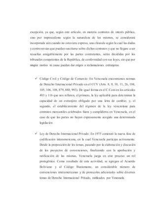 excepción, ya que, según este artículo, en materia contratos de interés público,
sino por improcedente según la naturaleza de los mismos, se considerará
incorporada aún cuando no estuviera expresa, una cláusula según la cual las dudas
y controversias que puedan suscitarse sobre dichos contratos y que no llegare a ser
resueltas amigablemente por las partes contratantes, serán decididas por los
tribunales competentes de la República, de conformidad con sus leyes, sin que por
ningún motivo ni causa puedan dar origen a reclamaciones extranjeras.
 Código Civil y Código de Comercio: En Venezuela encontramos normas
de Derecho Internacional Privado en el CCV (Arts. 8, 9, 10, 11, 26, 104,
105, 106, 108, 879, 880, 993). De igual forma en el C.Com en los artículos
483 y 116 que nos refieren, el primero, la ley aplicable para determinar la
capacidad de un extranjero obligado por una letra de cambio; y, el
segundo, el establecimiento del régimen de la ley venezolana para
contratos mercantiles celebrados fuera y cumplideros en Venezuela, en el
caso de que las partes no hayan expresamente acogido una determinada
legislación
 Ley de Derecho Internacional Privado: En 1975 comenzó la nueva fase de
codificación interamericana, en la cual Venezuela participa activamente.
Desde la proposición de los temas, pasando por la elaboración y discusión
de los proyectos de convenciones, finalizando con la aprobación y
ratificación de las mismas, Venezuela juega en este proceso un rol
protagónico. Como resultado de esta actividad, se agregan al Acuerdo
Boliviano y al Código Bustamante, un considerable número de
convenciones interamericanas y de protocolos adicionales sobre diversos
temas de Derecho Internacional Privado, ratificados por Venezuela.
 