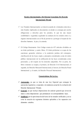 Fuentes Internacionales Del Sistema Venezolano De Derecho
Internacional Privado
 Los Tratados Internacionales: se trata de acuerdo de voluntades entre dos o
más Estados implicados en documentos en donde se consigna por escrito
obligaciones y derechos para los jurantes, lo que da una mayor
credibilidad o seguridad, regulando la conducta de los estados entre sí y
órganos internacionales con el fin de promover y proteger el respeto de los
derechos humanos, la paz y la armonía.
 El Código Bustamante: Este Código consta de 437 artículos divididos en
un título preliminar y cuatro libros. El título preliminar se ocupa de las
cuestiones generales relativas a la condición jurídica del extranjero;
clasificación de las leyes; reglas y preceptos considerados como de orden
público internacional; de la calificación de las leyes consideradas como
personales; y del respeto de los derechos adquiridos. Por su parte, los
libros restantes se ocupan, el primero, de Derecho Civil Internacional; el
segundo, de Derecho Mercantil Internacional; el tercero, de Derecho Penal
Internacional y, el cuarto, de Derecho Procesal Internacional.
Características De La Ley.
 Autonomía: ya que se trata de una Ley Especial que consagra la
autonomía legislativa y responde a la tendencia actual de la evolución del
Derecho Internacional Privado.
 General: ya que incluye disposiciones de carácter general que sirven de
marco a otras disposiciones que permanecen en correspondientes leyes.
 Similitud: por la aproximación del texto de los tratados ratificados y así se
evita la creación de regímenes distintos aplicables a los supuestos con
elementos extraños.
 
