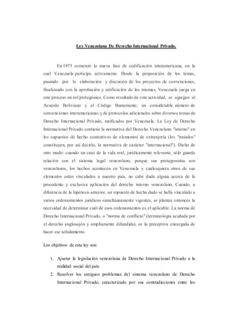 Ley Venezolana De Derecho Internacional Privado.
En 1975 comenzó la nueva fase de codificación interamericana, en la
cual Venezuela participa activamente. Desde la proposición de los temas,
pasando por la elaboración y discusión de los proyectos de convenciones,
finalizando con la aprobación y ratificación de las mismas, Venezuela juega en
este proceso un rol protagónico. Como resultado de esta actividad, se agregan al
Acuerdo Boliviano y al Código Bustamante, un considerable número de
convenciones interamericanas y de protocolos adicionales sobre diversos temas de
Derecho Internacional Privado, ratificados por Venezuela. La Ley de Derecho
Internacional Privado contiene la normativa del Derecho Venezolano "interno" en
los supuestos de hecho contentivos de elementos de extranjería (los "tratados"
constituyen, por así decirlo, la normativa de carácter "internacional"). Dicho de
otro modo: cuando un caso de la vida real, jurídicamente relevante, sólo guarda
relación con el sistema legal venezolano, porque sus protagonistas son
venezolanos, los hechos acontecen en Venezuela y cualesquiera otros de sus
elementos están vinculados a nuestro país, no cabe duda alguna acerca de la
procedente y exclusiva aplicación del derecho interno venezolano. Cuando, a
diferencia de la hipótesis anterior, un supuesto de hecho dado se halla vinculado a
varios ordenamientos jurídicos simultáneamente vigentes, se plantea entonces la
necesidad de determinar cuál de esos ordenamientos es el aplicable. La norma de
Derecho Internacional Privado, o "norma de conflicto" (terminología acuñada por
el derecho anglosajón y ampliamente difundida), es la preceptiva encargada de
hacer ese señalamiento.
Los objetivos de esta ley son:
1. Ajustar la legislación venezolana de Derecho Internacional Privado a la
realidad social del país.
2. Resolver los antiguos problemas del sistema venezolano de Derecho
Internacional Privado, caracterizado por sus contradicciones entre los
 