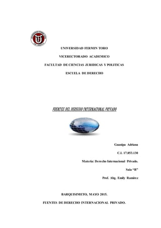 UNIVERSIDAD FERMIN TORO
VICERECTORADO ACADEMICO
FACULTAD DE CIENCIAS JURIDICAS Y POLITICAS
ESCUELA DE DERECHO
FUENTES DEL DERECHO INTERNACIONAL PRIVADO
Guanipa Adriana
C.I. 17.853.130
Materia: Derecho Internacional Privado.
Saia “B”
Prof. Abg. Emily Ramírez
BARQUISIMETO, MAYO 2015.
FUENTES DE DERECHO INTERNACIONAL PRIVADO.
 