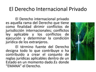 El Derecho Internacional Privado
El Derecho internacional privado
es aquella rama del Derecho que tiene
como finalidad dirimir conflictos de
jurisdicción internacionales; conflictos
ley aplicable y los conflictos de
ejecución y determinar la condición
jurídica de los extranjeros.
El término fuente del Derecho
designa todo lo que contribuye o ha
contribuido a crear el conjunto de
reglas jurídicas aplicables dentro de un
Estado en un momento dado.Es donde
“EMANA” el Derecho.
 
