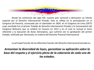 Desde los comienzos del siglo XIX, nuestro país comenzó a demostrar un interés
especial por el Derecho Internacional Privado. Esto se refleja en la participación en el
Congreso de Panamá, convocado por el Libertador en 1824, en el Congreso de Lima (1877)
cuyo resultado fue el primer Tratado de Derecho Internacional Privado y la Convocatoria del
Congreso Boliviano que se celebró en Caracas en 1911 y en el cual se incluyó el tema
referente a la Ejecución de Actos Extranjeros, que culminó con la aprobación del primer
tratado, ratificado por Venezuela, en materia del Derecho Procesal Internacional.
La principal función de las diferentes fuentes del Derecho internacional privado es:
Armonizar la diversidad de leyes, garantizar su aplicación sobre la
base del respeto y el ejercicio pleno de la soberanía de cada uno de
los estados.
 