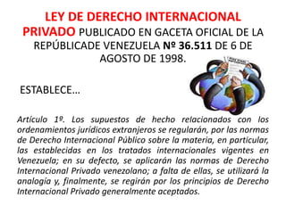LEY DE DERECHO INTERNACIONAL
PRIVADO PUBLICADO EN GACETA OFICIAL DE LA
REPÚBLICADE VENEZUELA Nº 36.511 DE 6 DE
AGOSTO DE 1998.
ESTABLECE…
Artículo 1º. Los supuestos de hecho relacionados con los
ordenamientos jurídicos extranjeros se regularán, por las normas
de Derecho Internacional Público sobre la materia, en particular,
las establecidas en los tratados internacionales vigentes en
Venezuela; en su defecto, se aplicarán las normas de Derecho
Internacional Privado venezolano; a falta de ellas, se utilizará la
analogía y, finalmente, se regirán por los principios de Derecho
Internacional Privado generalmente aceptados.
 