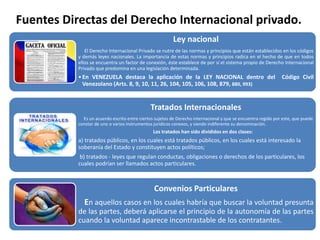Fuentes Directas del Derecho Internacional privado.
Ley nacional
El Derecho Internacional Privado se nutre de las normas y principios que están establecidos en los códigos
y demás leyes nacionales. La importancia de estas normas y principios radica en el hecho de que en todos
ellos se encuentra un factor de conexión, éste establece de por sí el sistema propio de Derecho Internacional
Privado que predomina en una legislación determinada.
•En VENEZUELA destaca la aplicación de la LEY NACIONAL dentro del Código Civil
Venezolano (Arts. 8, 9, 10, 11, 26, 104, 105, 106, 108, 879, 880, 993)
Tratados Internacionales
Es un acuerdo escrito entre ciertos sujetos de Derecho internacional y que se encuentra regido por este, que puede
constar de uno o varios instrumentos jurídicos conexos, y siendo indiferente su denominación.
Los tratados han sido divididos en dos clases:
a) tratados públicos, en los cuales está tratados públicos, en los cuales está interesado la
soberanía del Estado y constituyen actos políticos;
b) tratados - leyes que regulan conductas, obligaciones o derechos de los particulares, los
cuales podrían ser llamados actos particulares.
Convenios Particulares
En aquellos casos en los cuales habría que buscar la voluntad presunta
de las partes, deberá aplicarse el principio de la autonomía de las partes
cuando la voluntad aparece incontrastable de los contratantes.
 