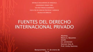 FUENTES DEL DERECHO
INTERNACIONAL PRIVADO
REPUBLICA BOLIVARIANA DE VENEZUELA
UNIVERSIDAD FERMIN TORO
VICE RECTORADO ACADEMICO
FACULTAD DE CIENCIAS POLITICAS Y JURIDICAS
ESCUELA DE DERECHO
Alumna.
Maria G. Basantes
Smith.
CI: 24393581
Seccion Saia A.
Prof. Emily Ramirez.
Barquisimeto, 11 de enero de
 