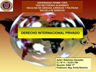 UNIVERSIDAD FERMIN TORO
VICE RECTORADO ACADÉMICO
FACULTAD DE CIENCIAS JURÍDICAS Y POLÍTICAS
ESCUELA DE DERECHO
DERECHO INTERNACIONAL PRIVADO
Autor: Robinsón González
C.I. N° V – 16,531,706
Sección: SAIA “F”
Profesora: Abg. Emily Ramírez
 