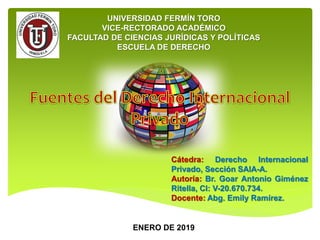 UNIVERSIDAD FERMÍN TORO
VICE-RECTORADO ACADÉMICO
FACULTAD DE CIENCIAS JURÍDICAS Y POLÍTICAS
ESCUELA DE DERECHO
Cátedra: Derecho Internacional
Privado, Sección SAIA-A.
Autoría: Br. Goar Antonio Giménez
Ritella, CI: V-20.670.734.
Docente: Abg. Emily Ramírez.
ENERO DE 2019
 