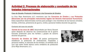 Actividad 2. Procesos de elaboración y conclusión de los
tratados internacionales
Caso de Estudio: Protocolo II Adicional a los Convenios de Ginebra
La Cruz Roja Americana (s.f.) menciona que los Convenios de Ginebra y sus Protocolos
Adicionales son los principales instrumentos legales del Derecho Internacional Humanitario.
Estos especifican determinadas normas para proteger a los miembros de las fuerzas armadas,
heridos, enfermos, prisioneros de guerra, civiles y personal médico durante las guerras.
Contexto del caso de estudio
-Comité de los cinco de 1863 desarrollado por Henry Dunant
quien después de observar las consecuencias de la guerra
buscaba protección para los heridos y grupos de socorro
durante las guerras.
-Convenio de Ginebra de 1964, 16 países participantes
establecen la protección de ambulancias, hospitales y
personal médico, la atención de los heridos y el símbolo de la
cruz roja sobre fondo blanco como emblema de protección
(Cruz Roja Americana, s.f.).
 