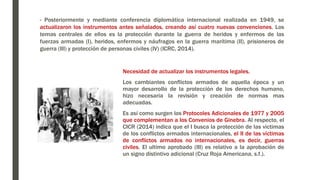 - Posteriormente y mediante conferencia diplomática internacional realizada en 1949, se
actualizaron los instrumentos antes señalados, creando así cuatro nuevas convenciones. Los
temas centrales de ellos es la protección durante la guerra de heridos y enfermos de las
fuerzas armadas (I), heridos, enfermos y náufragos en la guerra marítima (II), prisioneros de
guerra (III) y protección de personas civiles (IV) (ICRC, 2014).
Necesidad de actualizar los instrumentos legales.
Los cambiantes conflictos armados de aquella época y un
mayor desarrollo de la protección de los derechos humano,
hizo necesaria la revisión y creación de normas mas
adecuadas.
Es así como surgen los Protocoles Adicionales de 1977 y 2005
que complementan a los Convenios de Ginebra. Al respecto, el
CICR (2014) indica que el I busca la protección de las victimas
de los conflictos armados internacionales, el II de las víctimas
de conflictos armados no internacionales, es decir, guerras
civiles. El ultimo aprobado (III) es relativo a la aprobación de
un signo distintivo adicional (Cruz Roja Americana, s.f.).
 